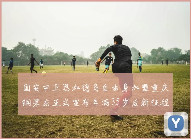 国安中卫恩加德乌自由身加盟重庆铜梁龙正式宣布年满35岁后新征程开启