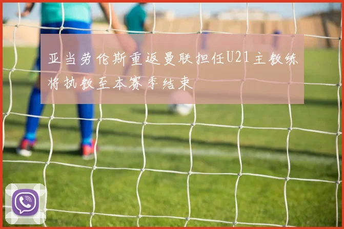 亚当劳伦斯重返曼联担任U21主教练将执教至本赛季结束