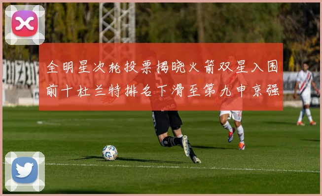 全明星次轮投票揭晓火箭双星入围前十杜兰特排名下滑至第九申京强势晋级第十位