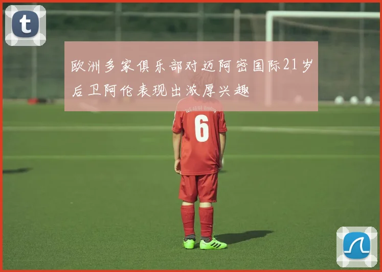 欧洲多家俱乐部对迈阿密国际21岁后卫阿伦表现出浓厚兴趣