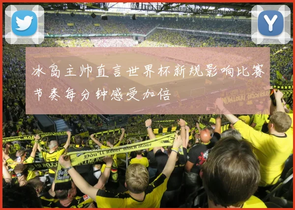 冰岛主帅直言世界杯新规影响比赛节奏每分钟感受加倍