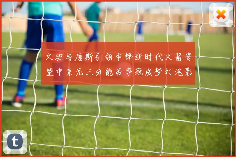 文班与唐斯引领中锋新时代火箭寄望申京无三分能否争冠成梦幻泡影