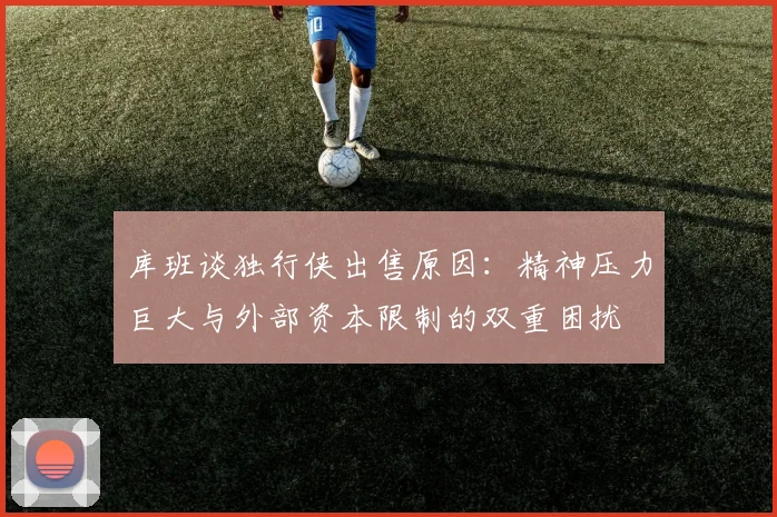 库班谈独行侠出售原因：精神压力巨大与外部资本限制的双重困扰