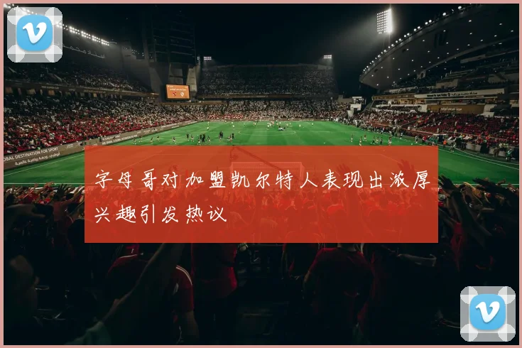 字母哥对加盟凯尔特人表现出浓厚兴趣引发热议