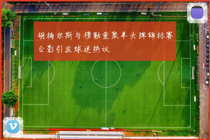 胡梅尔斯与穆勒重聚羊头牌锦标赛合影引发球迷热议