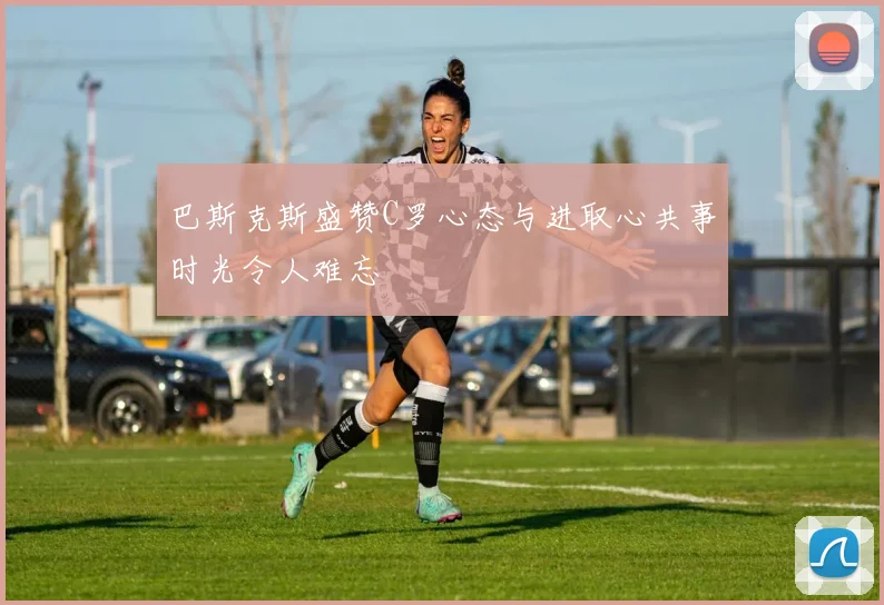 巴斯克斯盛赞C罗心态与进取心共事时光令人难忘