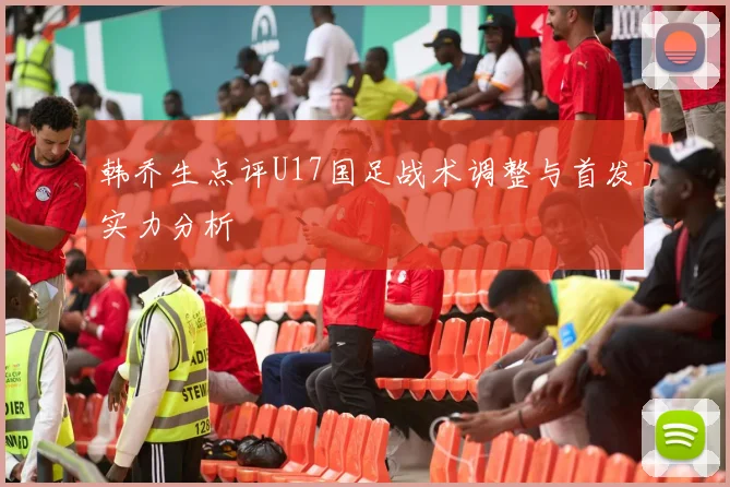 韩乔生点评U17国足战术调整与首发实力分析