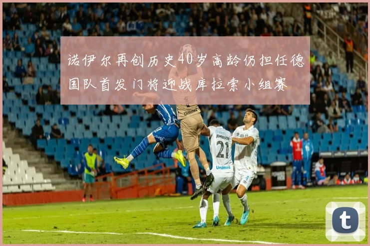 诺伊尔再创历史40岁高龄仍担任德国队首发门将迎战库拉索小组赛