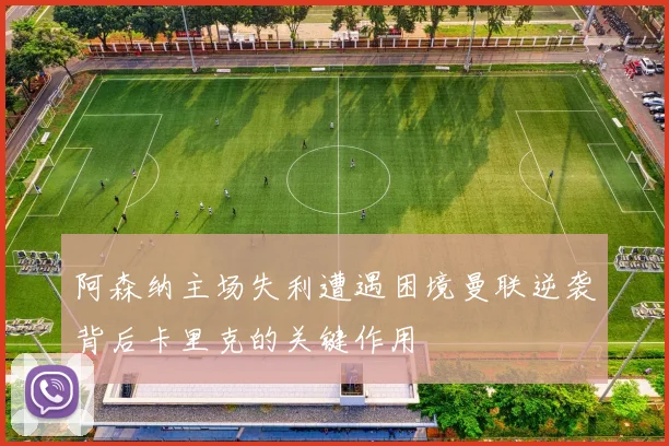阿森纳主场失利遭遇困境曼联逆袭背后卡里克的关键作用