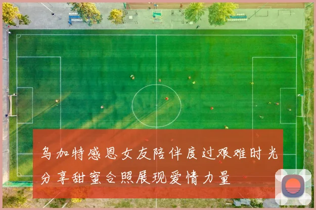 乌加特感恩女友陪伴度过艰难时光分享甜蜜合照展现爱情力量