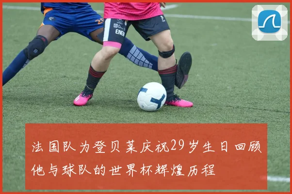 法国队为登贝莱庆祝29岁生日回顾他与球队的世界杯辉煌历程