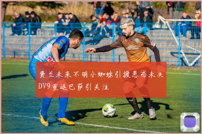 费兰未来不明小蜘蛛引援悬而未决DV9重返巴萨引关注