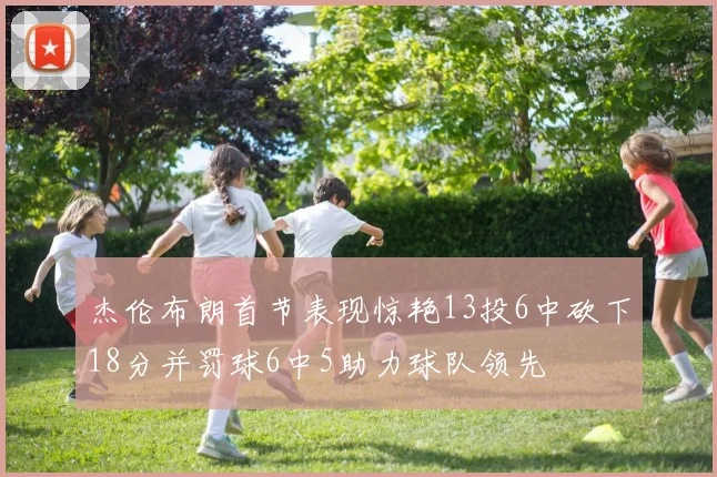 杰伦布朗首节表现惊艳13投6中砍下18分并罚球6中5助力球队领先