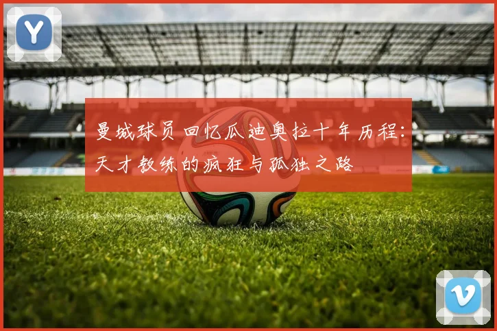 曼城球员回忆瓜迪奥拉十年历程：天才教练的疯狂与孤独之路