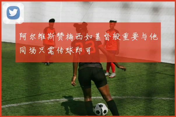 阿尔维斯赞梅西如基督般重要与他同场只需传球即可