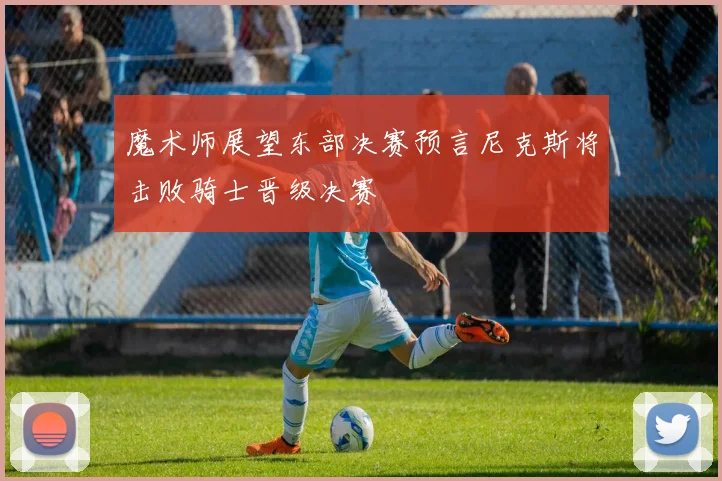 魔术师展望东部决赛预言尼克斯将击败骑士晋级决赛