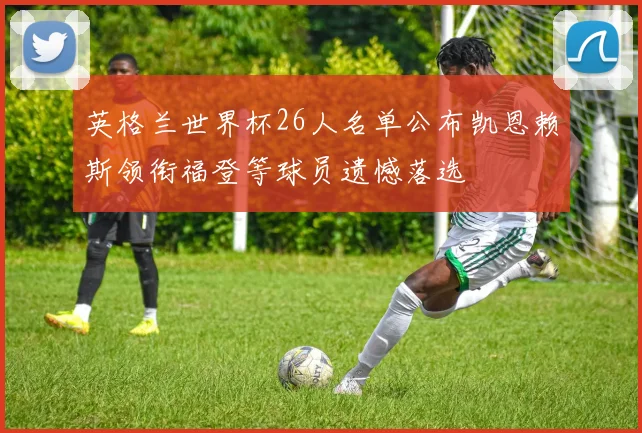 英格兰世界杯26人名单公布凯恩赖斯领衔福登等球员遗憾落选