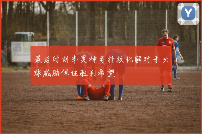 最后时刻李昊神奇扑救化解对手头球威胁保住胜利希望