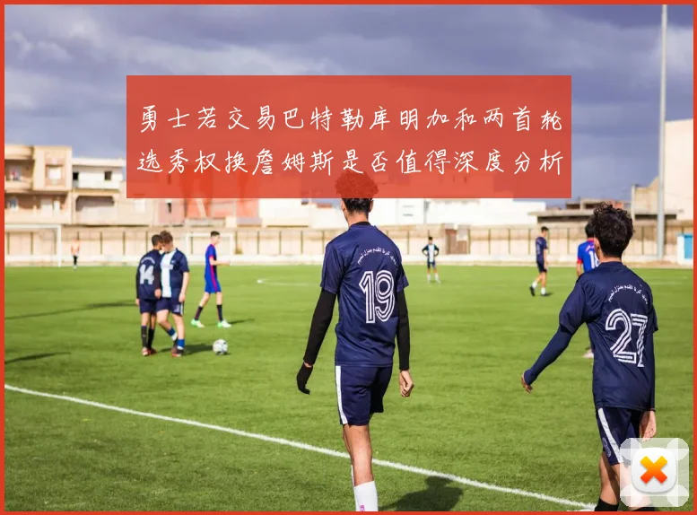 勇士若交易巴特勒库明加和两首轮选秀权换詹姆斯是否值得深度分析